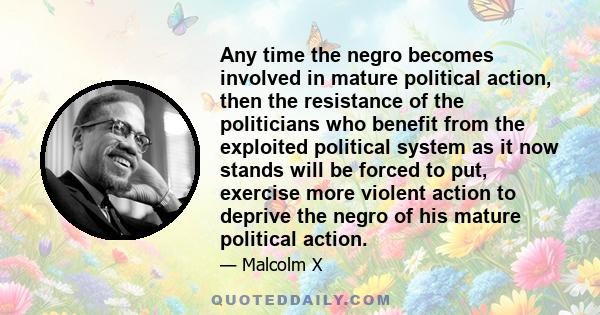 Any time the negro becomes involved in mature political action, then the resistance of the politicians who benefit from the exploited political system as it now stands will be forced to put, exercise more violent action