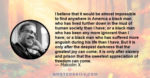 I believe that it would be almost impossible to find anywhere in America a black man who has lived further down in the mud of human society than I have; or a black man who has been any more ignorant than I have; or a