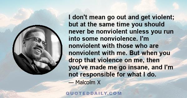 I don't mean go out and get violent; but at the same time you should never be nonviolent unless you run into some nonviolence. I'm nonviolent with those who are nonviolent with me. But when you drop that violence on me,