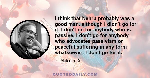 I think that Nehru probably was a good man, although I didn't go for it. I don't go for anybody who is passive. I don't go for anybody who advocates passivism or peaceful suffering in any form whatsoever. I don't go for