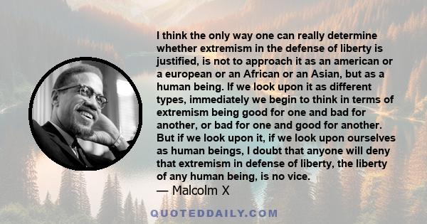 I think the only way one can really determine whether extremism in the defense of liberty is justified, is not to approach it as an american or a european or an African or an Asian, but as a human being. If we look upon