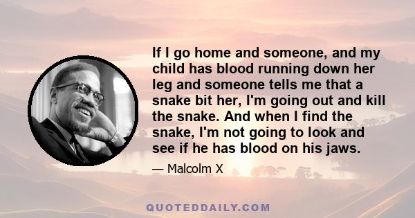 If I go home and someone, and my child has blood running down her leg and someone tells me that a snake bit her, I'm going out and kill the snake. And when I find the snake, I'm not going to look and see if he has blood