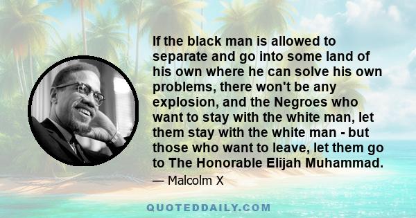 If the black man is allowed to separate and go into some land of his own where he can solve his own problems, there won't be any explosion, and the Negroes who want to stay with the white man, let them stay with the