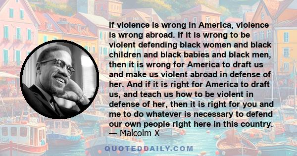 If violence is wrong in America, violence is wrong abroad. If it is wrong to be violent defending black women and black children and black babies and black men, then it is wrong for America to draft us and make us