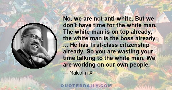 No, we are not anti-white. But we don't have time for the white man. The white man is on top already, the white man is the boss already ... He has first-class citizenship already. So you are wasting your time talking to