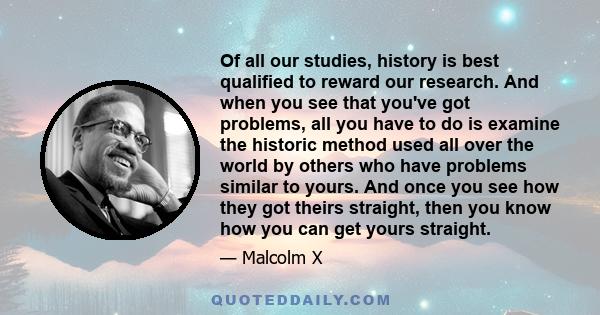 Of all our studies, history is best qualified to reward our research. And when you see that you've got problems, all you have to do is examine the historic method used all over the world by others who have problems