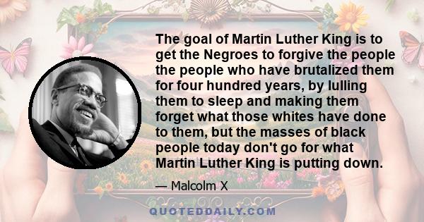 The goal of Martin Luther King is to get the Negroes to forgive the people the people who have brutalized them for four hundred years, by lulling them to sleep and making them forget what those whites have done to them,
