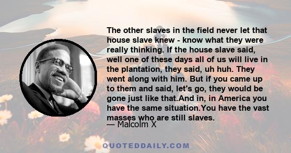 The other slaves in the field never let that house slave knew - know what they were really thinking. If the house slave said, well one of these days all of us will live in the plantation, they said, uh huh. They went