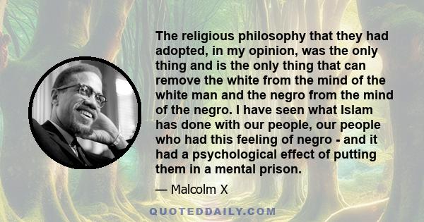The religious philosophy that they had adopted, in my opinion, was the only thing and is the only thing that can remove the white from the mind of the white man and the negro from the mind of the negro. I have seen what