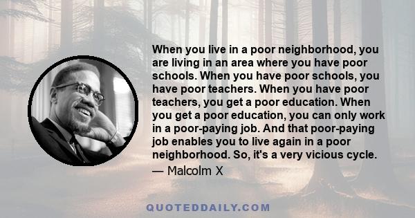 When you live in a poor neighborhood, you are living in an area where you have poor schools. When you have poor schools, you have poor teachers. When you have poor teachers, you get a poor education. When you get a poor