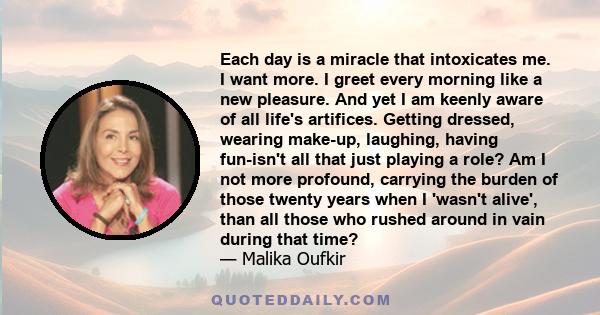 Each day is a miracle that intoxicates me. I want more. I greet every morning like a new pleasure. And yet I am keenly aware of all life's artifices. Getting dressed, wearing make-up, laughing, having fun-isn't all that
