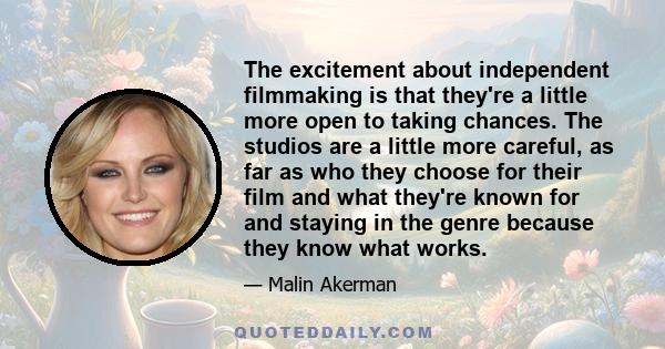 The excitement about independent filmmaking is that they're a little more open to taking chances. The studios are a little more careful, as far as who they choose for their film and what they're known for and staying in