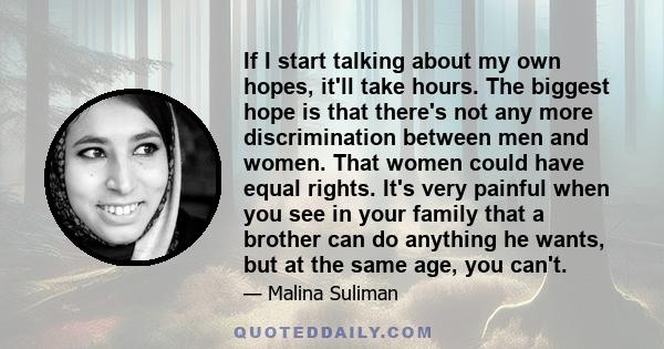If I start talking about my own hopes, it'll take hours. The biggest hope is that there's not any more discrimination between men and women. That women could have equal rights. It's very painful when you see in your