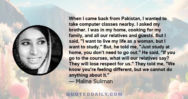 When I came back from Pakistan, I wanted to take computer classes nearby. I asked my brother. I was in my home, cooking for my family, and all our relatives and guests. But I said, I want to live my life as a woman, but