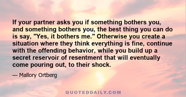 If your partner asks you if something bothers you, and something bothers you, the best thing you can do is say, Yes, it bothers me. Otherwise you create a situation where they think everything is fine, continue with the