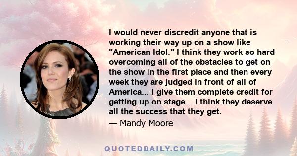 I would never discredit anyone that is working their way up on a show like American Idol. I think they work so hard overcoming all of the obstacles to get on the show in the first place and then every week they are
