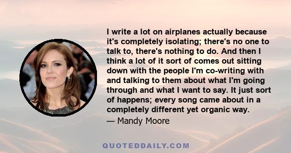 I write a lot on airplanes actually because it's completely isolating; there's no one to talk to, there's nothing to do. And then I think a lot of it sort of comes out sitting down with the people I'm co-writing with
