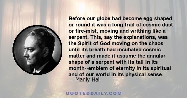 Before our globe had become egg-shaped or round it was a long trail of cosmic dust or fire-mist, moving and writhing like a serpent. This, say the explanations, was the Spirit of God moving on the chaos until its breath