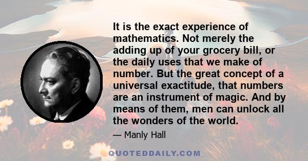 It is the exact experience of mathematics. Not merely the adding up of your grocery bill, or the daily uses that we make of number. But the great concept of a universal exactitude, that numbers are an instrument of