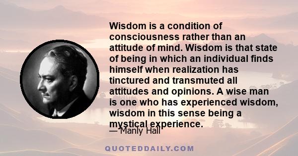 Wisdom is a condition of consciousness rather than an attitude of mind. Wisdom is that state of being in which an individual finds himself when realization has tinctured and transmuted all attitudes and opinions. A wise