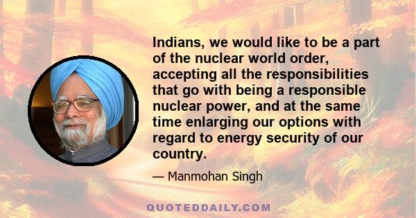 Indians, we would like to be a part of the nuclear world order, accepting all the responsibilities that go with being a responsible nuclear power, and at the same time enlarging our options with regard to energy