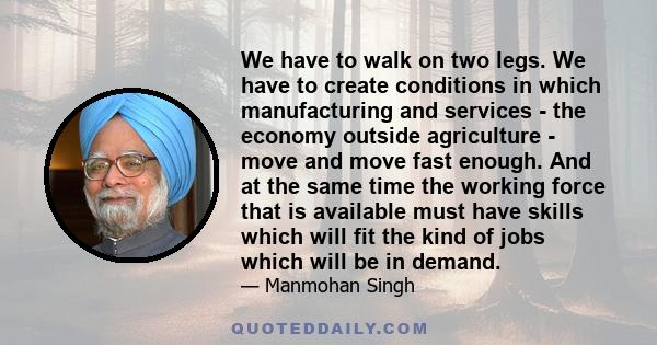 We have to walk on two legs. We have to create conditions in which manufacturing and services - the economy outside agriculture - move and move fast enough. And at the same time the working force that is available must