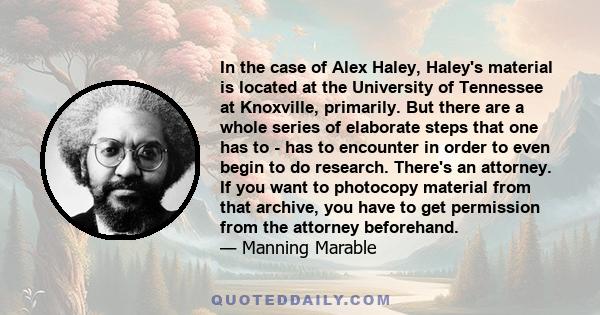 In the case of Alex Haley, Haley's material is located at the University of Tennessee at Knoxville, primarily. But there are a whole series of elaborate steps that one has to - has to encounter in order to even begin to