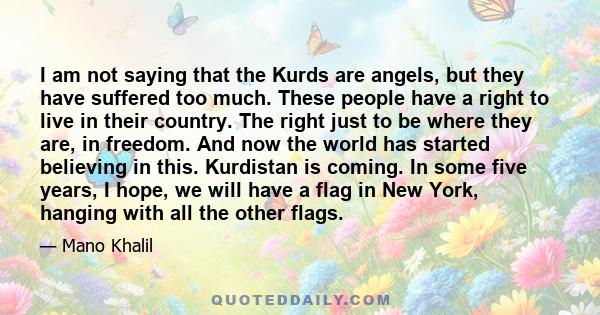 I am not saying that the Kurds are angels, but they have suffered too much. These people have a right to live in their country. The right just to be where they are, in freedom. And now the world has started believing in