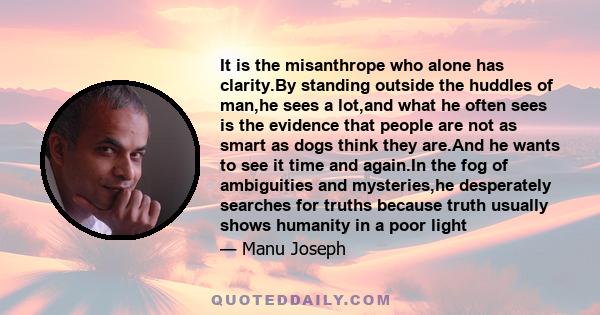 It is the misanthrope who alone has clarity.By standing outside the huddles of man,he sees a lot,and what he often sees is the evidence that people are not as smart as dogs think they are.And he wants to see it time and
