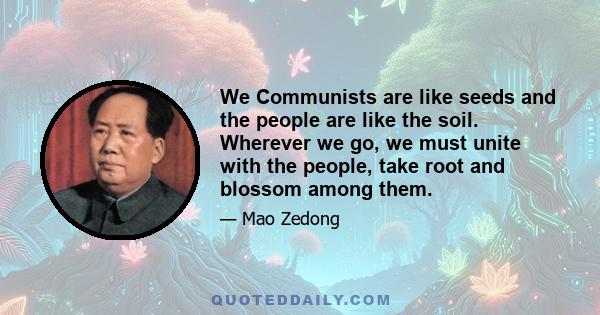 We Communists are like seeds and the people are like the soil. Wherever we go, we must unite with the people, take root and blossom among them.