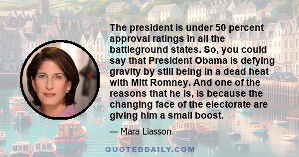 The president is under 50 percent approval ratings in all the battleground states. So, you could say that President Obama is defying gravity by still being in a dead heat with Mitt Romney. And one of the reasons that he