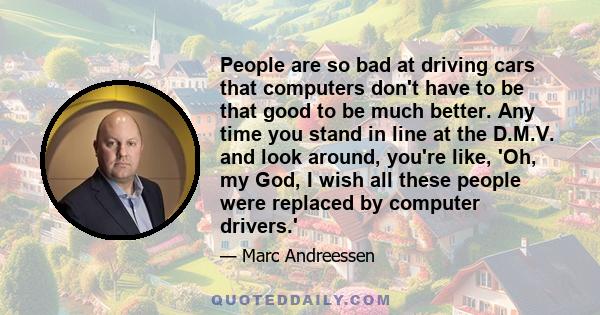 People are so bad at driving cars that computers don't have to be that good to be much better. Any time you stand in line at the D.M.V. and look around, you're like, 'Oh, my God, I wish all these people were replaced by