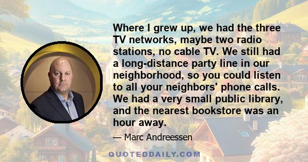 Where I grew up, we had the three TV networks, maybe two radio stations, no cable TV. We still had a long-distance party line in our neighborhood, so you could listen to all your neighbors' phone calls. We had a very