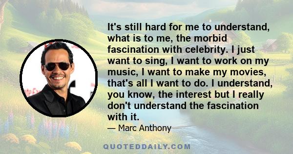 It's still hard for me to understand, what is to me, the morbid fascination with celebrity. I just want to sing, I want to work on my music, I want to make my movies, that's all I want to do. I understand, you know, the