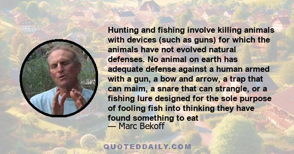 Hunting and fishing involve killing animals with devices (such as guns) for which the animals have not evolved natural defenses. No animal on earth has adequate defense against a human armed with a gun, a bow and arrow,
