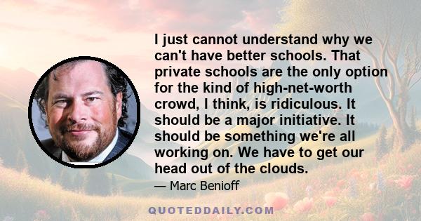 I just cannot understand why we can't have better schools. That private schools are the only option for the kind of high-net-worth crowd, I think, is ridiculous. It should be a major initiative. It should be something