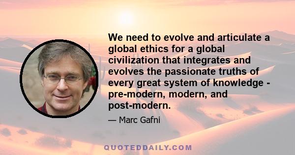 We need to evolve and articulate a global ethics for a global civilization that integrates and evolves the passionate truths of every great system of knowledge - pre-modern, modern, and post-modern.