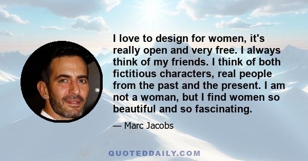 I love to design for women, it's really open and very free. I always think of my friends. I think of both fictitious characters, real people from the past and the present. I am not a woman, but I find women so beautiful