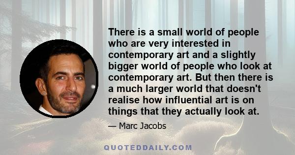 There is a small world of people who are very interested in contemporary art and a slightly bigger world of people who look at contemporary art. But then there is a much larger world that doesn't realise how influential