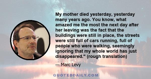 My mother died yesterday, yesterday many years ago. You know, what amazed me the most the next day after her leaving was the fact that the buildings were still in place, the streets were still full of cars running, full