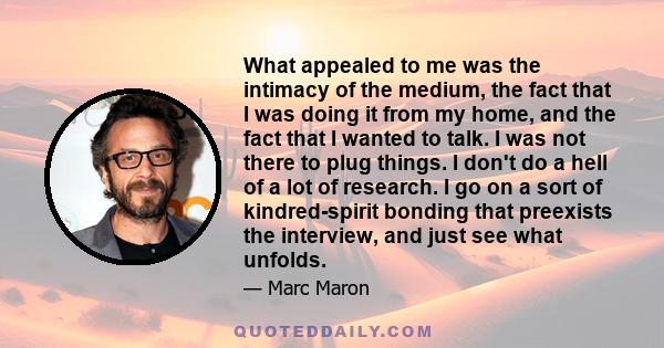 What appealed to me was the intimacy of the medium, the fact that I was doing it from my home, and the fact that I wanted to talk. I was not there to plug things. I don't do a hell of a lot of research. I go on a sort