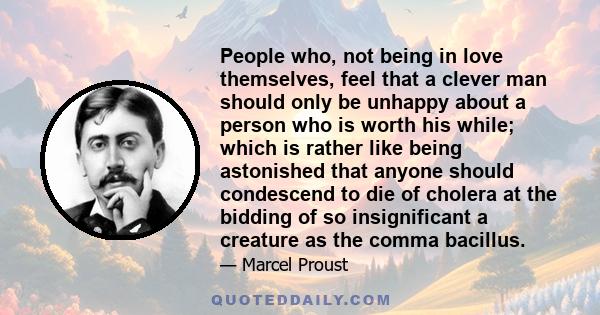People who, not being in love themselves, feel that a clever man should only be unhappy about a person who is worth his while; which is rather like being astonished that anyone should condescend to die of cholera at the