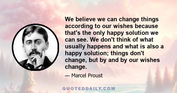 We believe we can change things according to our wishes because that's the only happy solution we can see. We don't think of what usually happens and what is also a happy solution; things don't change, but by and by our
