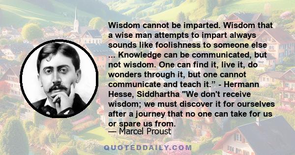 Wisdom cannot be imparted. Wisdom that a wise man attempts to impart always sounds like foolishness to someone else ... Knowledge can be communicated, but not wisdom. One can find it, live it, do wonders through it, but