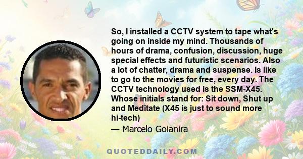So, I installed a CCTV system to tape what's going on inside my mind. Thousands of hours of drama, confusion, discussion, huge special effects and futuristic scenarios. Also a lot of chatter, drama and suspense. Is like