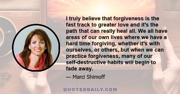 I truly believe that forgiveness is the fast track to greater love and it's the path that can really heal all. We all have areas of our own lives where we have a hard time forgiving, whether it's with ourselves, or