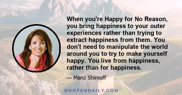 When you're Happy for No Reason, you bring happiness to your outer experiences rather than trying to extract happiness from them. You don't need to manipulate the world around you to try to make yourself happy. You live