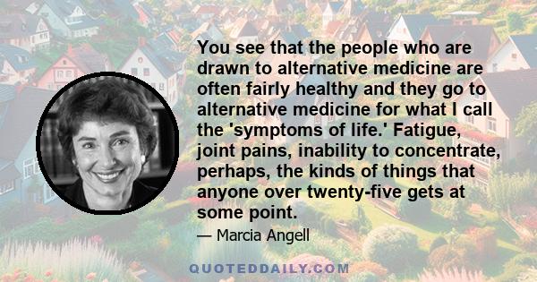 You see that the people who are drawn to alternative medicine are often fairly healthy and they go to alternative medicine for what I call the 'symptoms of life.' Fatigue, joint pains, inability to concentrate, perhaps,