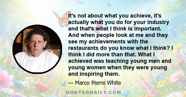 It's not about what you achieve, it's actually what you do for your industry and that's what I think is important. And when people look at me and they see my achievements with the restaurants do you know what I think? I