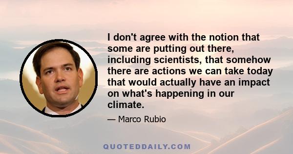 I don't agree with the notion that some are putting out there, including scientists, that somehow there are actions we can take today that would actually have an impact on what's happening in our climate.